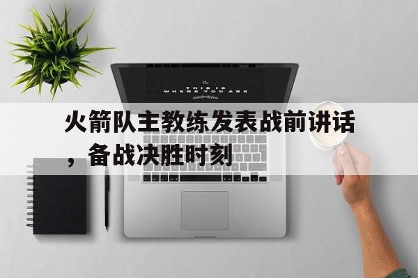 火箭队主教练发表战前讲话,备战决胜时刻 火箭队主教练发表战前讲话,备战决胜时刻